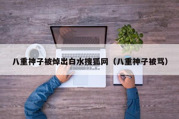 八重神子被焯出白水搜狐网(八重神子被骂)