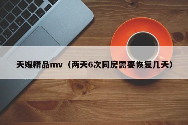 天媒精品mv(两天6次同房需要恢复几天)