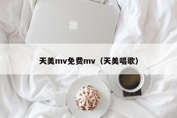 天美mv免费mv(天美唱歌)