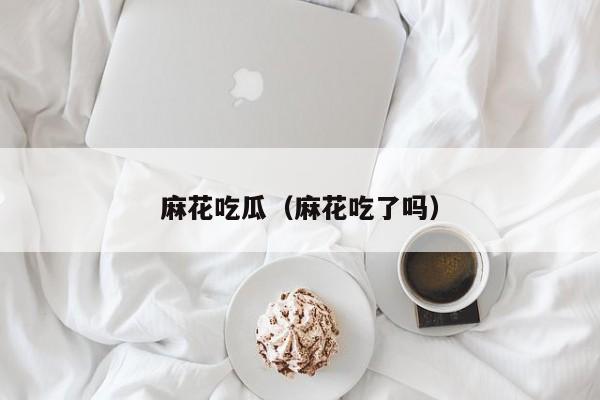 麻花吃瓜(麻花吃了吗)