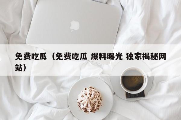 免费吃瓜(免费吃瓜 爆料曝光 独家揭秘网站)