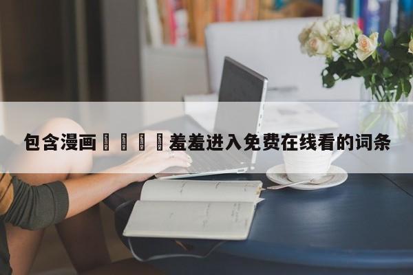 包含漫画🈲羞羞进入免费在线看的词条