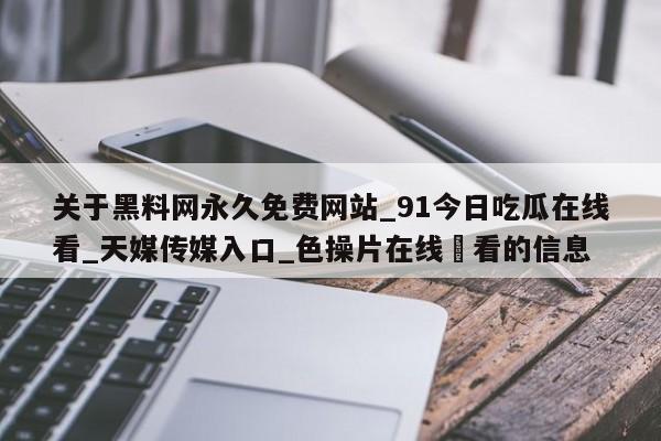 关于黑料网永久免费网站_91今日吃瓜在线看_天媒传媒入口_色操片在线覌看的信息