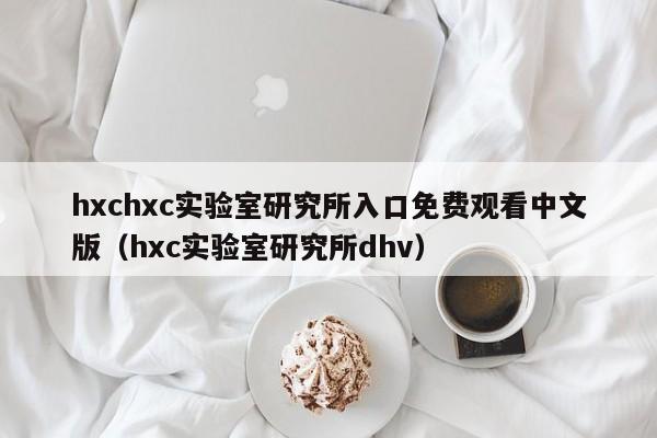 hxchxc实验室研究所入口免费观看中文版(hxc实验室研究所dhv)