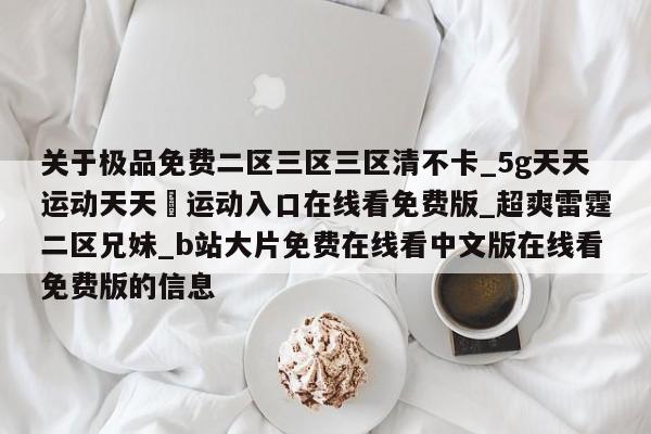 关于极品免费二区三区三区清不卡_5g天天运动天天奭运动入口在线看免费版_超爽雷霆二区兄妹_b站大片免费在线看中文版在线看免费版的信息